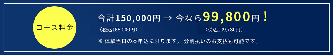 合計150,000円 → 今なら99,800円!(税込107,784円)(税込162,000円)※ 体験当日の本申込に限ります。 分割払いのお支払も可能です。