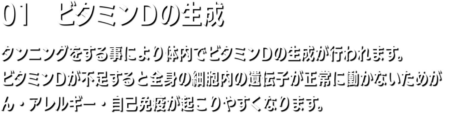 01　ビタミンD不足の解消 週に20分間、日焼けマシンを利用することで、体内でサプリメントの10〜20倍のビタミンDを生成することができるといわれてます。体内のビタミンD値がアップするとアレルギーの改善、筋肉量のアップ、体脂肪率の減少、薄毛の改善などといった効果が得られると言われています。