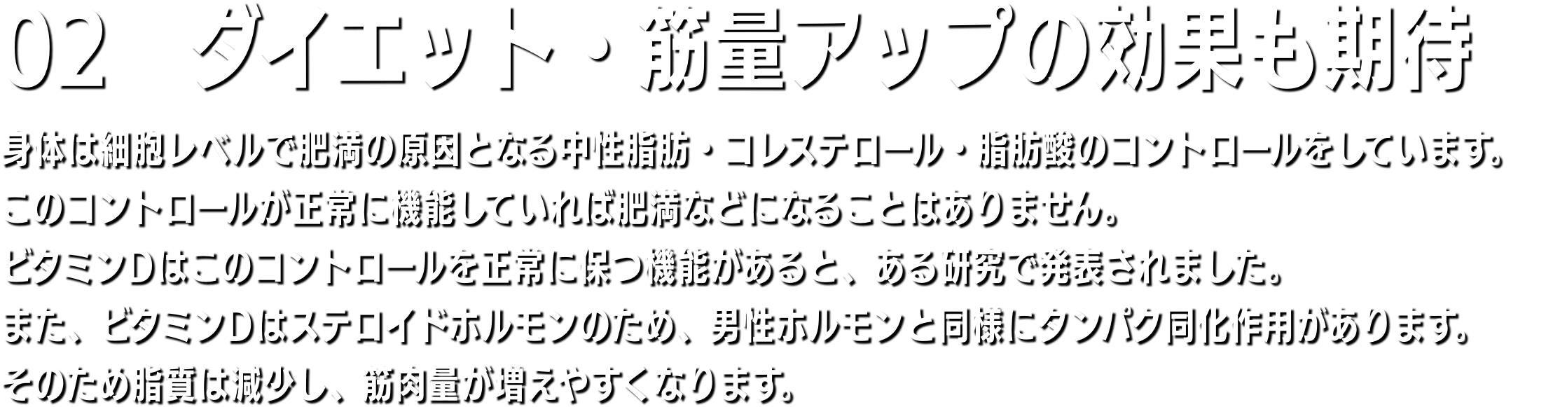 02　骨の強化にも 骨粗しょう症の原因は加齢、女性の場合は閉経、ダイエット、運動不足などですが、最大の原因はビタミンD不足です。サプリメントなどでいくらカルシウムを補給したりしても、体内にビタミンDが不足していたら、カルシウムは腸から吸収されにくく、骨に沈着しません。紫外線を浴びることで皮膚や肝臓に蓄えられたビタミンD2をビタミンD3に変える役目をします。ビタミンD3は食物から摂取したカルシウムを体内カルシウムに再生するのに必要です。体内カルシウムは骨格を作り、v神経の伝達物質の役目をします。骨が丈夫になり、運動神経が良くなるのはその為です。