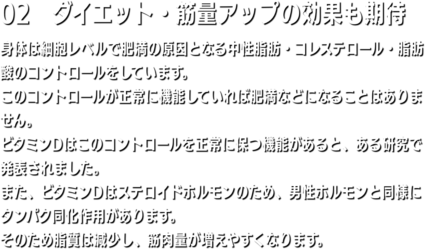 02　骨の強化にも 骨粗しょう症の原因は加齢、女性の場合は閉経、ダイエット、運動不足などですが、最大の原因はビタミンD不足です。サプリメントなどでいくらカルシウムを補給したりしても、体内にビタミンDが不足していたら、カルシウムは腸から吸収されにくく、骨に沈着しません。紫外線を浴びることで皮膚や肝臓に蓄えられたビタミンD2をビタミンD3に変える役目をします。ビタミンD3は食物から摂取したカルシウムを体内カルシウムに再生するのに必要です。体内カルシウムは骨格を作り、v神経の伝達物質の役目をします。骨が丈夫になり、運動神経が良くなるのはその為です。