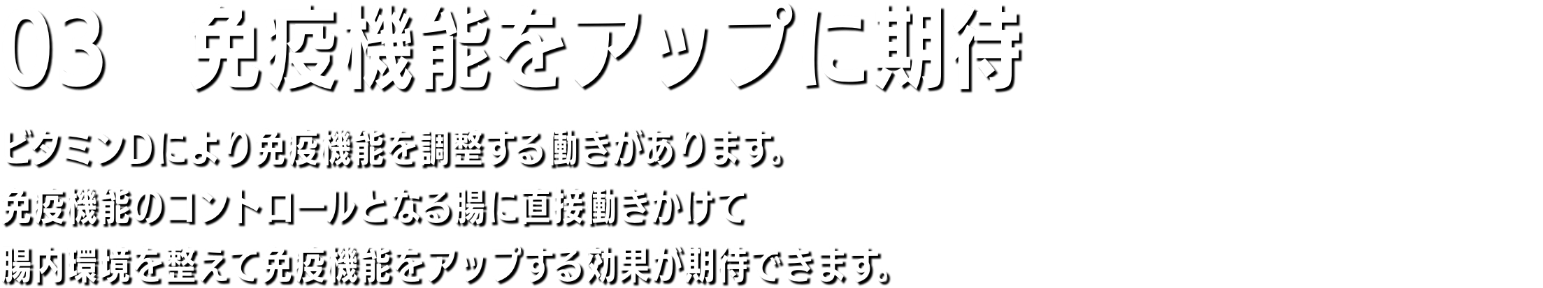 03　筋力アップ ビタミンD＝ステロイドホルモンは体中の臓器細胞の核内受容体と結合し、200以上の遺伝子の発現し活性化する。よって、骨の組織成長や筋肉量が増えます。そのため、ビタミンDが不足すると全身にさまざまな病気が起こりやすくなるのです。ビタミンDはステロイドホルモンなので、男性ホルモンと同様にタンパク同化作用があり、脂質は減少して筋肉量が増えます。