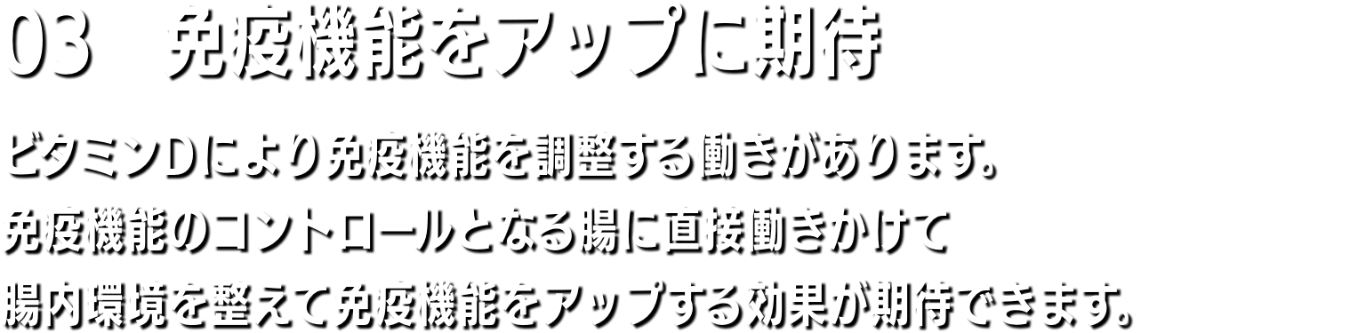 03　筋力アップ ビタミンD＝ステロイドホルモンは体中の臓器細胞の核内受容体と結合し、200以上の遺伝子の発現し活性化する。よって、骨の組織成長や筋肉量が増えます。そのため、ビタミンDが不足すると全身にさまざまな病気が起こりやすくなるのです。ビタミンDはステロイドホルモンなので、男性ホルモンと同様にタンパク同化作用があり、脂質は減少して筋肉量が増えます。