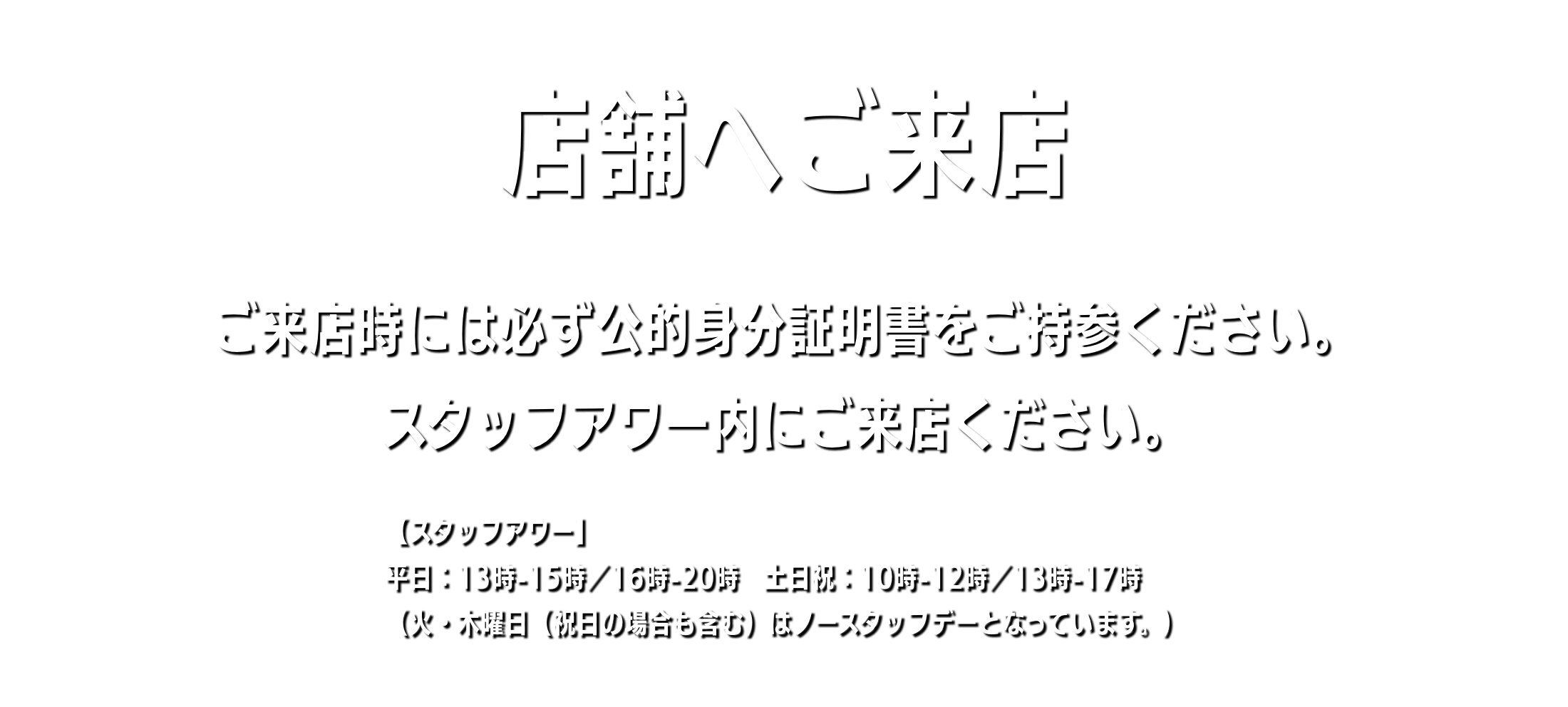 店舗へご来店 ご来店時には必ず公的身分証明書をご持参ください。スタッフアワー内にご来店ください。 【スタッフアワー】平日：13時-15時／16時-20時　土日祝：10時-12時／13時-17時（火・木曜日（祝日の場合も含む）はノースタッフデーとなっています。）