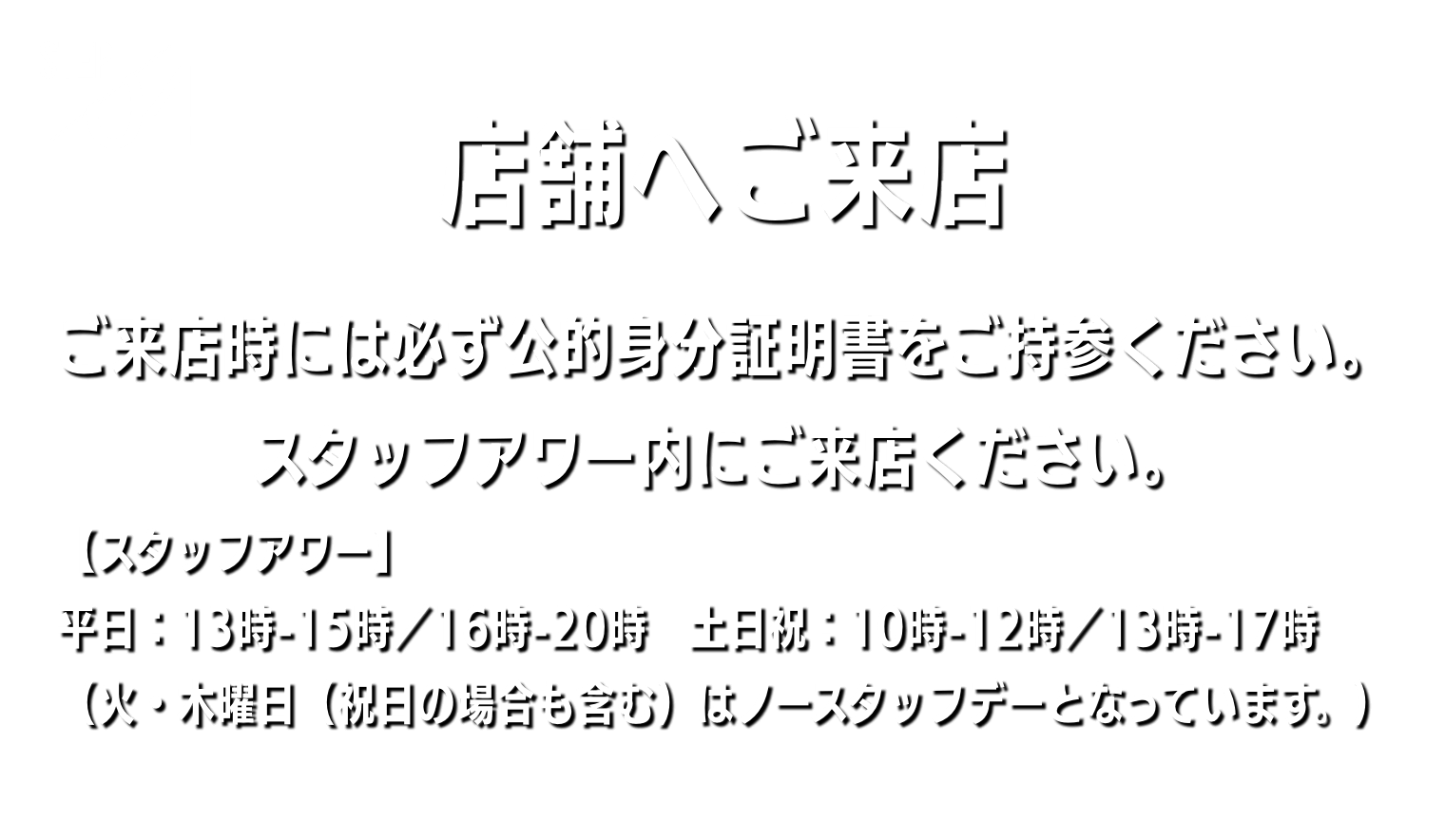 店舗へご来店 ご来店時には必ず公的身分証明書をご持参ください。スタッフアワー内にご来店ください。 【スタッフアワー】平日：13時-15時／16時-20時　土日祝：10時-12時／13時-17時（火・木曜日（祝日の場合も含む）はノースタッフデーとなっています。）