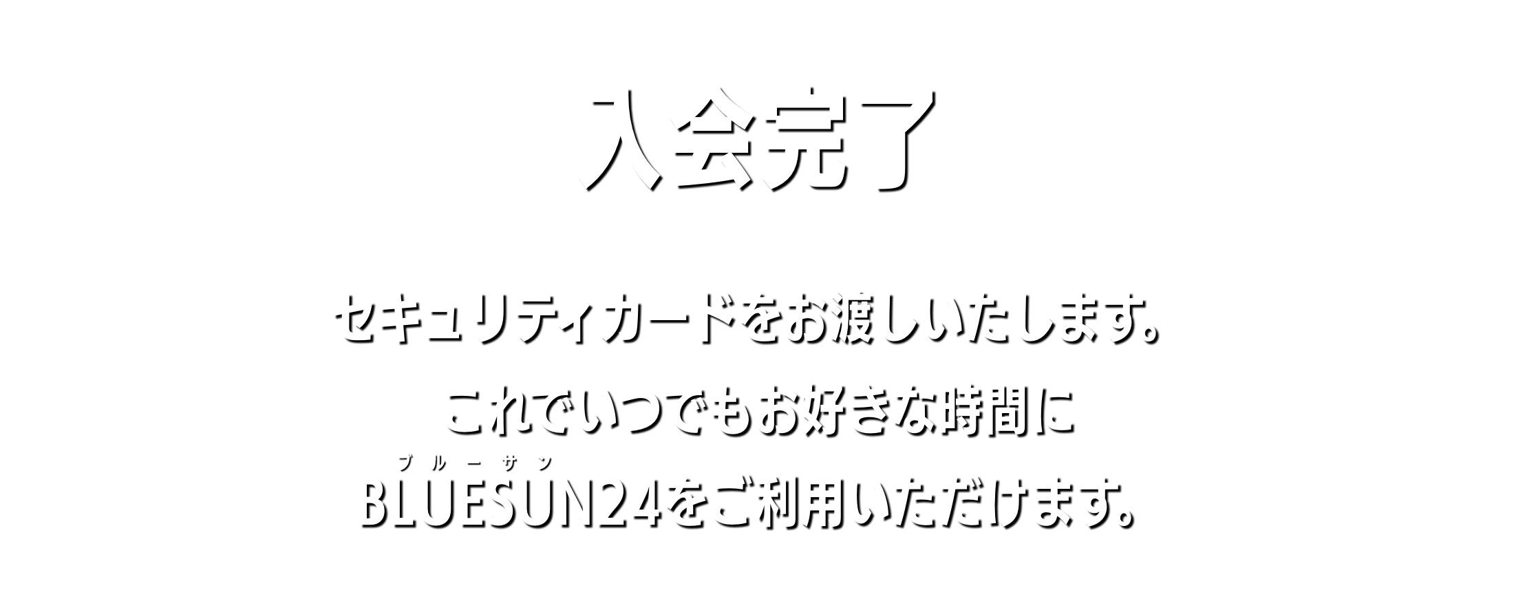 入会完了 セキュリティカードをお渡しいたします。これでいつでもお好きな時間にBLUESUN24をご利用いただけます。