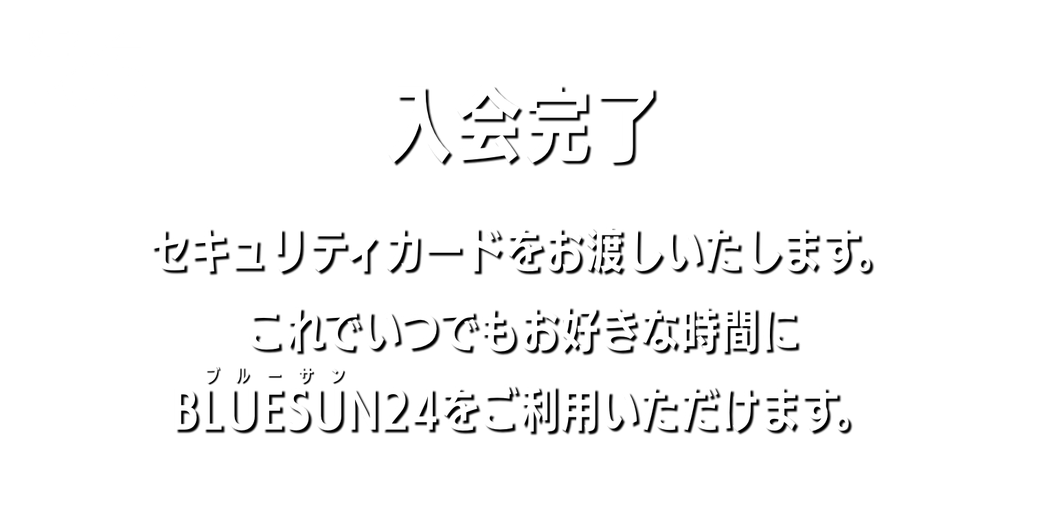 入会完了 セキュリティカードをお渡しいたします。これでいつでもお好きな時間にBLUESUN24をご利用いただけます。